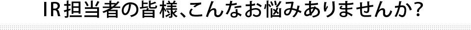 IR担当者の皆様、こんなお悩みありませんか？