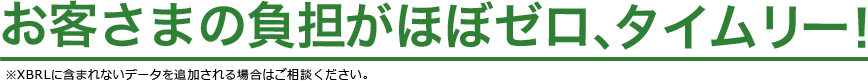 お客さまの負担がほぼゼロ、タイムリー！　※XBRLに含まれないデータを追加される場合はご相談ください。
